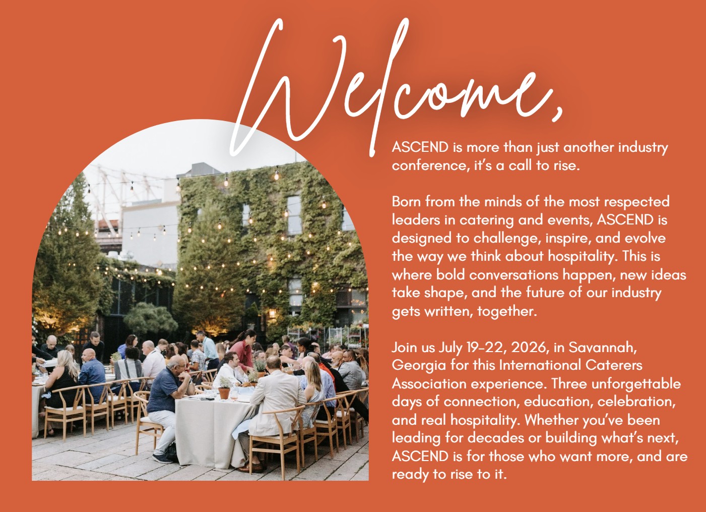 ASCEND is more than just another industry conference, it’s a call to rise.  Born from the minds of the most respected leaders in catering and events, ASCEND is designed to challenge, inspire, and evolve the way we think about hospitality. This is where bold conversations happen, new ideas take shape, and the future of our industry gets written, together.  Join us July 19–22, 2026, in Savannah, Georgia for this International Caterers Association experience. Three unforgettable days of connection, education, celebration, and real hospitality. Whether you’ve been leading for decades or building what’s next, ASCEND is for those who want more, and are ready to rise to it.