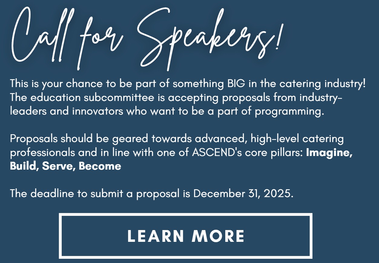 Call for Speakers! This is your chance to be part of something BIG in the catering industry! The education subcommittee is accepting proposals from industry-leaders and innovators who want to be a part of programming.  Proposals should be geared towards advanced, high-level catering professionals and in line with one of ASCEND's core pillars: Imagine, Build, Serve, Become  The deadline to submit a proposal is December 31, 2025.